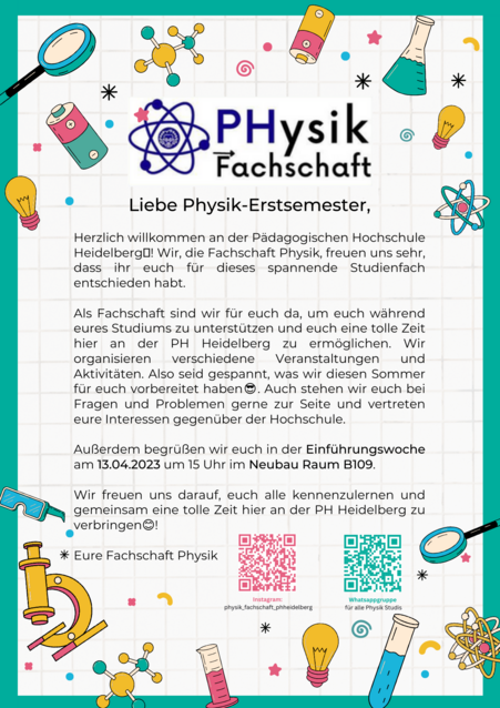 Liebe Physik- Erstsemester, herzlich willkommen an der Pädagogischen Hochschule Heidelberg! Wir, die Fachschaft Physik, freuen uns sehr, dass ihr euch für dieses spannende Studienfach entschieden habt! Als Fachschaft sind wir für euch da, um euch während eueres Studiums zu unterstützen und euch eine tolle Zeit hier an der PH Heidelberg zu ermöglichen. Wir organisieren verschiedene Veranstaltungen und Aktivitäten. Als seid gespannt, was wir diesen Sommer für euch vorbereitet haben. Auch stehen wir euch bei Fragen und Interessen gerne zur Seite und vertreten eure Interessen gegenüber der Hochschule. Außerdem begrüßen wir euch in der Einführungswoche am 13.04 um 15:00 Uhr im Neubau Raum B109. Wir freuen uns drauf, euch alle kennen zu lernen und gemeinsam eine tolle Zeit hier an der PH- Heidelberg zu verbringen! Eure Fachschaft Physik