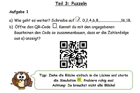 Ausschnitt aus der Lernumgebung: Teil 3 Puzzle Aufgabe 1 a) Wie geht es weiter? Schreibe auf: 0, 2, 4, 6, 8, ... , 16, 18   b) Öffne den QR-Code. Kannst du mit den angegebenen Bausteinen den Code zusammenbauen, dass er die Zahlenfolge aus a) anzeigt? Dann folgt eine Abbildung eines QR-Codes. Dann eine Abbildung einer Eule, diese gibt einen Tipp: Ziehe die Blöcke einfach in die Lücken und starte die Simulation. Probiere ruhig aus! Achtung: Du brauchst nicht alle Blöcke!