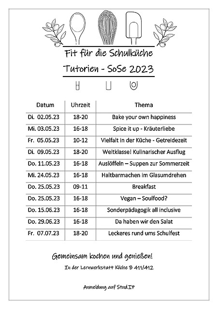 Das Tutorium Bake your own Happiness findet am Dienstag, den 02.05.23 von 18-20 Uhr statt. Das Tutorium Spice it up Kräuterliebe findet am Mittwoch, den 03.05.23 von 16-18 Uhr statt. Das Tutorium Vielfalt in der Küche Getreidezeit findet am Freitag, den 05.05.23 von 10-12 Uhr statt. Das Tutorium Weltklasse! Kulinarischer Ausflug findet am Dienstag, den 09.05.23 von 18-20 Uhr statt. Das Tutorium Auslöfflen Suppen zur Sommerzeit findet am Donnerstag, den 11.05.23 von 16-18 Uhr statt. Das Tutorium Haltbarmachen im Glasumdrehen findet am Mittwoch, den 24.05.23 von 16-18 Uhr statt. Das Tutorium Breakfast findet am Donnerstag, den 25.05.23 von 9-11 Uhr statt. Das Tutorium Vegan Soulfood findet am Donnerstag, den 25.05.23 von 16-18 Uhr statt. Das Tutorium Sonderpädagogik all inclusive findet am Donnerstag, den 15.06.23 von 16-18 Uhr statt. Das Tutorium Da haben wir den Salat findet am Donnerstag, den 29.06.23 von 16-18 Uhr statt. Das Tutorium Leckeres rund ums Schulfest findet am Freitag, den 07.07.23 von 18-20 Uhr statt. Alle Tutorien finden in der Lernwerkstatt Küche in den Räumen B411 und B412 statt. Anmelden kann man sich auf StudIP.