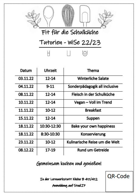 Im Wintersemester werden an folgenden Terminen Fit für die Schulküche-Tutorien angeboten: am 03.11.22 um 12-14 Uhr, Thema: Winterliche Salate. Am 04.11.22 um 9-11 Uhr, Thema: Sonderpädagogik all inclusive. Am 08.11.22 um 12-14 Uhr, Thema: Fleisch in der Schulküche. Am 10.11.22 um 12-14 Uhr, Thema: Vegan – Voll im Trend. Am 11.11.22 um 10-12 Uhr, Thema: Breakfast. Am 15.11.22 um 12-14 Uhr, Thema: Suppen. Am 18.11.22 um 10:30-12:30 Uhr, Thema: Bake your own happiness. Am 18.11.22 um 8:30-10:30 Uhr, Thema: Konservierung. Am 23.11.22 um 10-12 Uhr, Thema: Kulinarische Reise um die Welt. Am 08.12.22 um 17-19, Thema: Rund um Getreide. Die Tutorien finden im Lernort Küche in Raum B411 und B412 statt. Die Anmeldung erfolgt über StudIP.